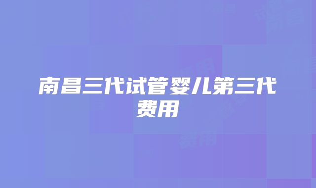 南昌三代试管婴儿第三代费用