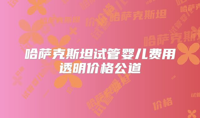 哈萨克斯坦试管婴儿费用透明价格公道