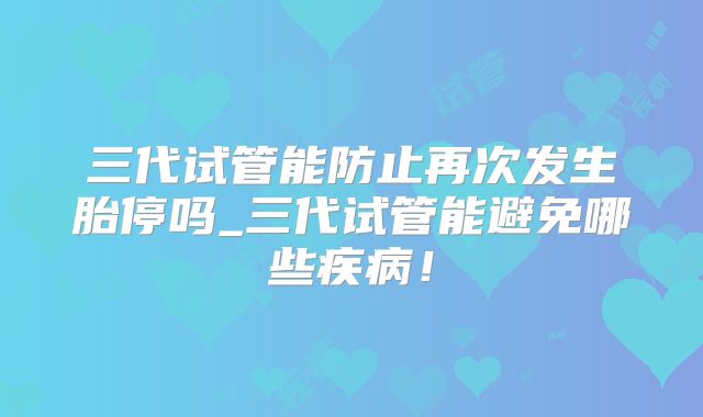 三代试管能防止再次发生胎停吗_三代试管能避免哪些疾病！