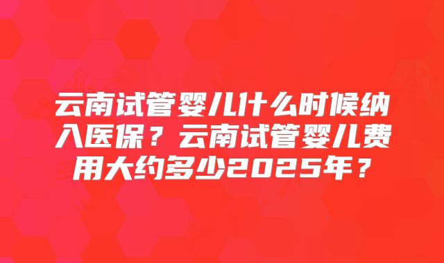 云南试管婴儿什么时候纳入医保?云南试管婴儿费用大约多少2025年?
