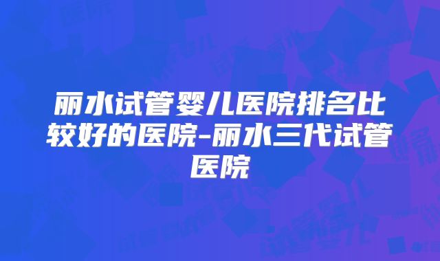 丽水试管婴儿医院排名比较好的医院-丽水三代试管医院