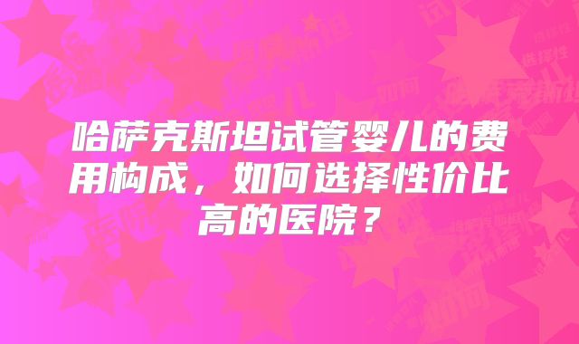哈萨克斯坦试管婴儿的费用构成，如何选择性价比高的医院？