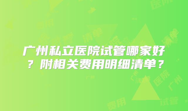 广州私立医院试管哪家好？附相关费用明细清单？