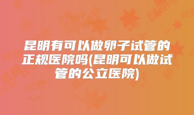 昆明有可以做卵子试管的正规医院吗(昆明可以做试管的公立医院)