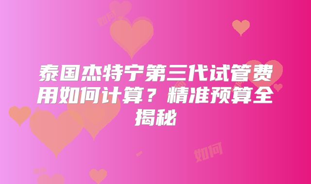 泰国杰特宁第三代试管费用如何计算?精准预算全揭秘