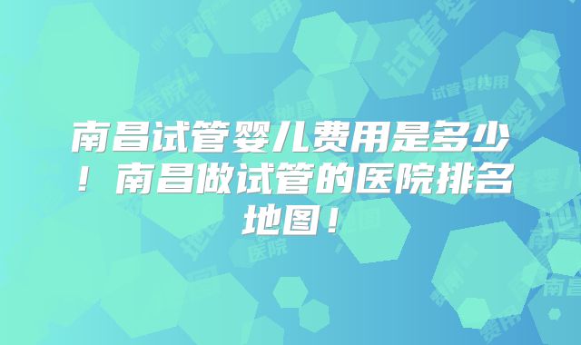 南昌试管婴儿费用是多少!南昌做试管的医院排名地图!