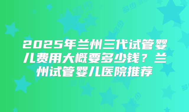 2025年兰州三代试管婴儿费用大概要多少钱？兰州试管婴儿医院推荐