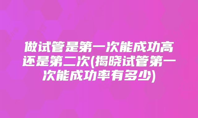做试管是第一次能成功高还是第二次(揭晓试管第一次能成功率有多少)