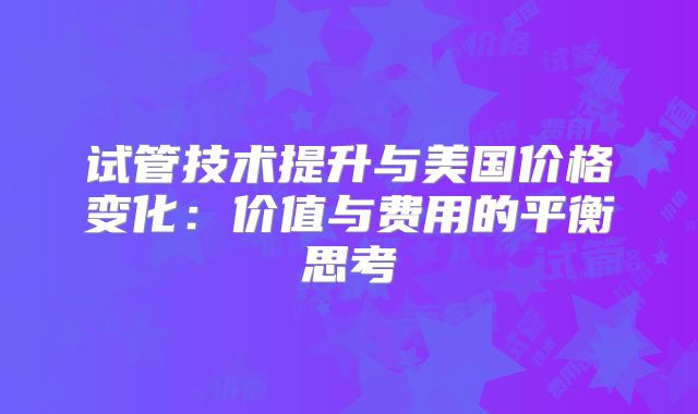 试管技术提升与美国价格变化：价值与费用的平衡思考