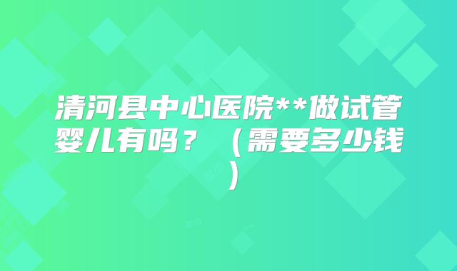清河县中心医院**做试管婴儿有吗？（需要多少钱）