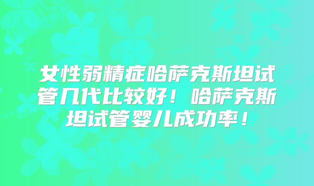 女性弱精症哈萨克斯坦试管几代比较好！哈萨克斯坦试管婴儿成功率！