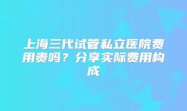 上海三代试管私立医院费用贵吗？分享实际费用构成