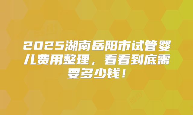 2025湖南岳阳市试管婴儿费用整理，看看到底需要多少钱！