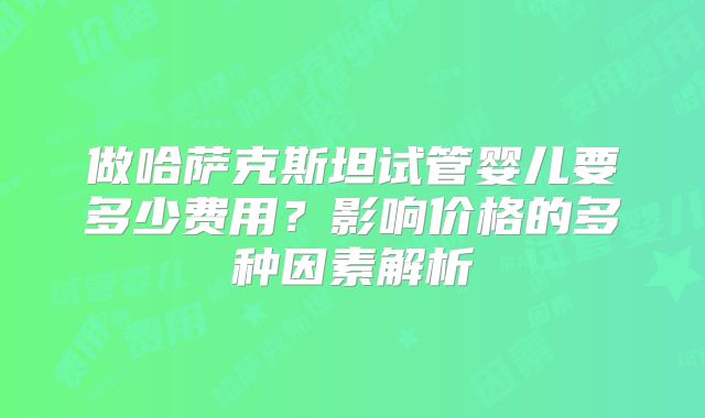 做哈萨克斯坦试管婴儿要多少费用？影响价格的多种因素解析