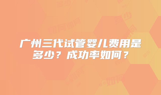 广州三代试管婴儿费用是多少？成功率如何？