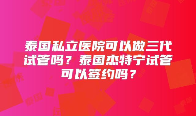 泰国私立医院可以做三代试管吗？泰国杰特宁试管可以签约吗？