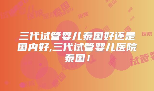 三代试管婴儿泰国好还是国内好,三代试管婴儿医院泰国！