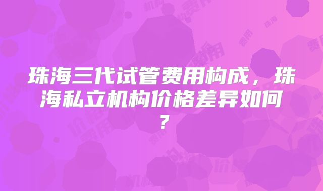 珠海三代试管费用构成,珠海私立机构价格差异如何?