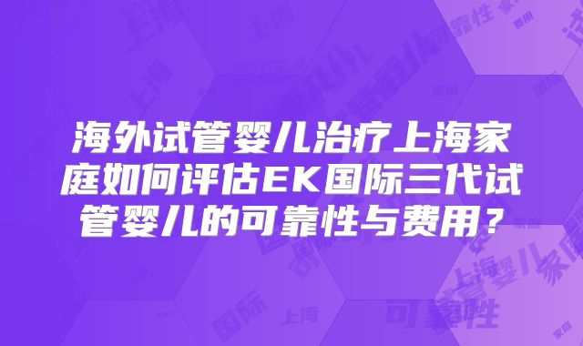 海外试管婴儿治疗上海家庭如何评估EK国际三代试管婴儿的可靠性与费用?
