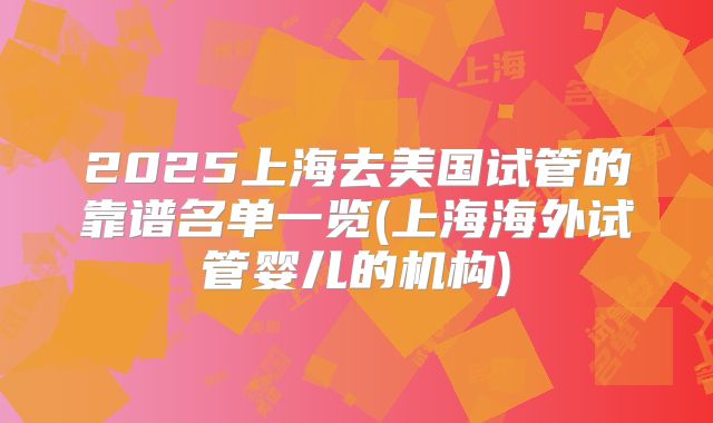 2025上海去美国试管的靠谱名单一览(上海海外试管婴儿的机构)