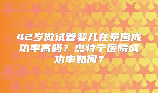 42岁做试管婴儿在泰国成功率高吗?杰特宁医院成功率如何?