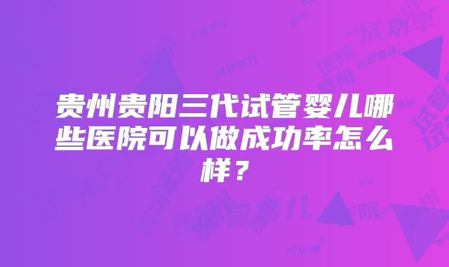 贵州贵阳三代试管婴儿哪些医院可以做成功率怎么样？