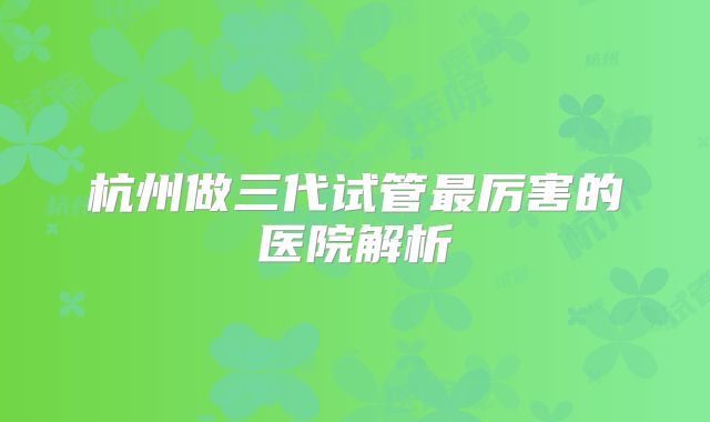 杭州做三代试管最厉害的医院解析