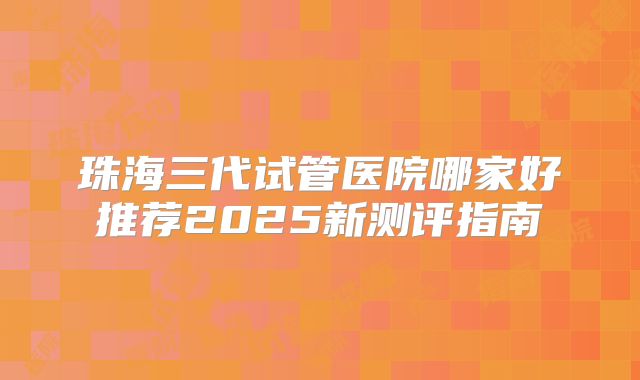 珠海三代试管医院哪家好推荐2025新测评指南