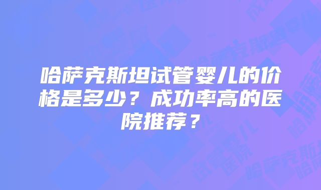 哈萨克斯坦试管婴儿的价格是多少？成功率高的医院推荐？