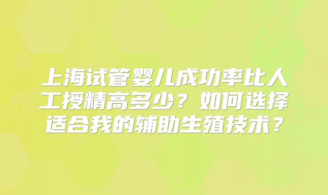 上海试管婴儿成功率比人工授精高多少？如何选择适合我的辅助生殖技术？