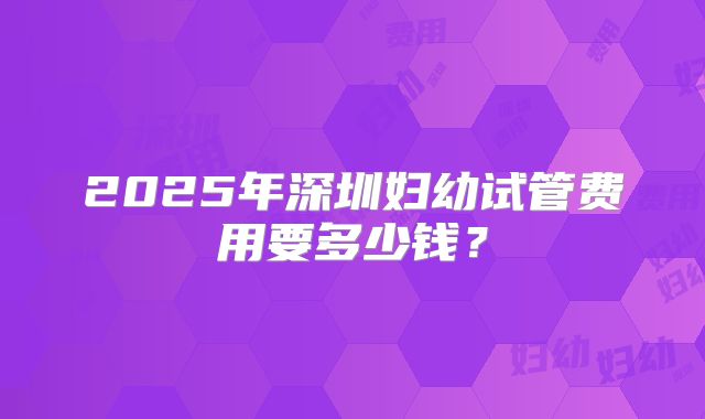 2025年深圳妇幼试管费用要多少钱？