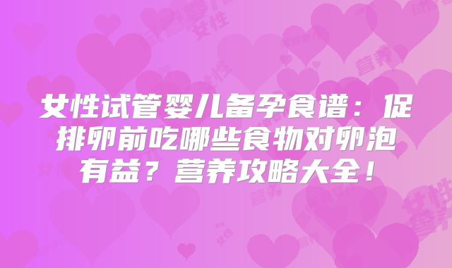 女性试管婴儿备孕食谱：促排卵前吃哪些食物对卵泡有益？营养攻略大全！