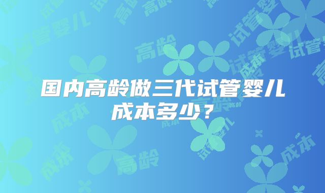 国内高龄做三代试管婴儿成本多少？