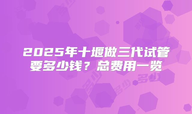 2025年十堰做三代试管要多少钱？总费用一览