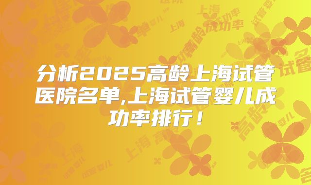 分析2025高龄上海试管医院名单,上海试管婴儿成功率排行！