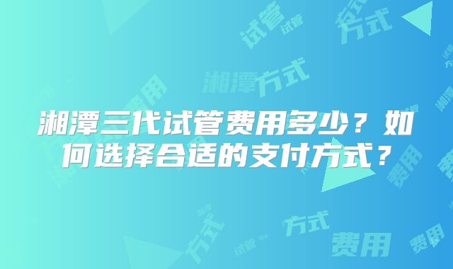 湘潭三代试管费用多少？如何选择合适的支付方式？