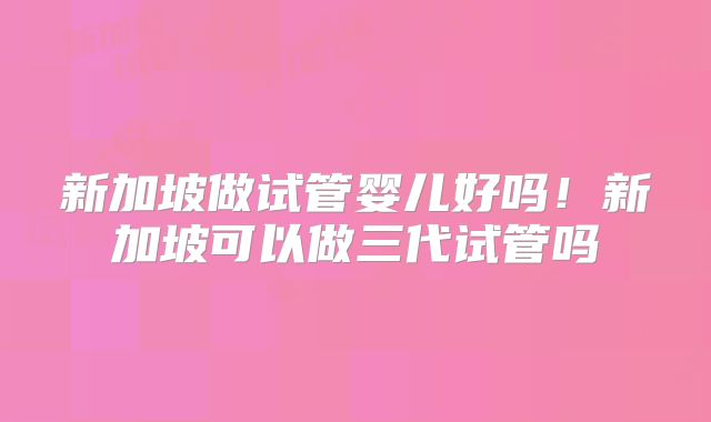 新加坡做试管婴儿好吗！新加坡可以做三代试管吗