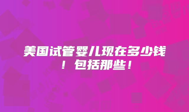 美国试管婴儿现在多少钱!包括那些!