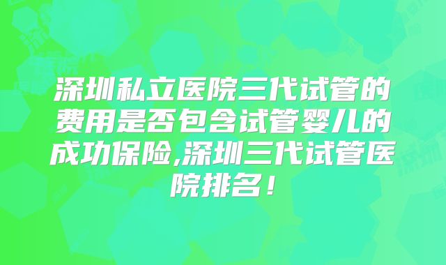 深圳私立医院三代试管的费用是否包含试管婴儿的成功保险,深圳三代试管医院排名！