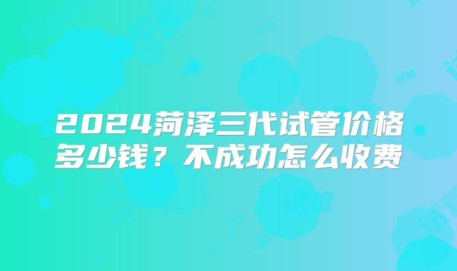 2024菏泽三代试管价格多少钱？不成功怎么收费