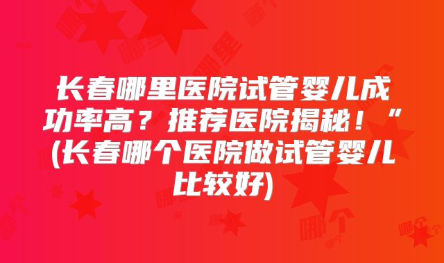 长春哪里医院试管婴儿成功率高?推荐医院揭秘!”(长春哪个医院做试管婴儿比较好)
