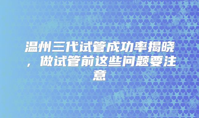 温州三代试管成功率揭晓，做试管前这些问题要注意
