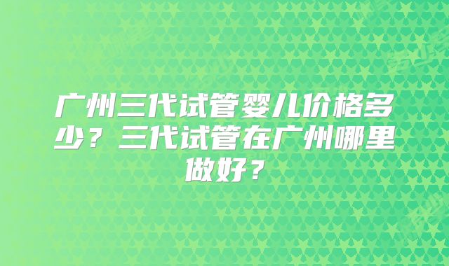 广州三代试管婴儿价格多少？三代试管在广州哪里做好？