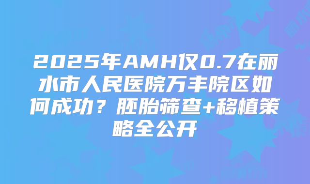 2025年AMH仅0.7在丽水市人民医院万丰院区如何成功？胚胎筛查+移植策略全公开
