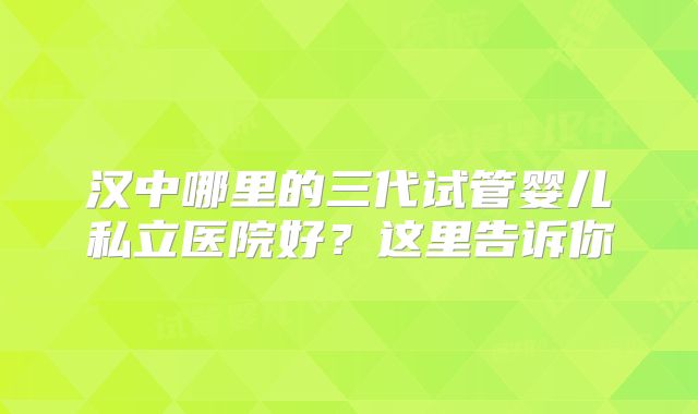 汉中哪里的三代试管婴儿私立医院好？这里告诉你