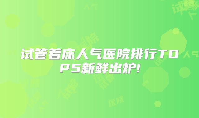 试管着床人气医院排行TOP5新鲜出炉!