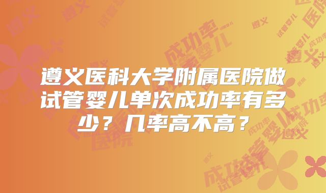 遵义医科大学附属医院做试管婴儿单次成功率有多少?几率高不高?