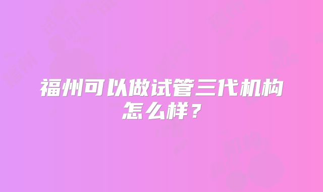 福州可以做试管三代机构怎么样?