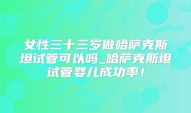 女性三十三岁做哈萨克斯坦试管可以吗_哈萨克斯坦试管婴儿成功率！