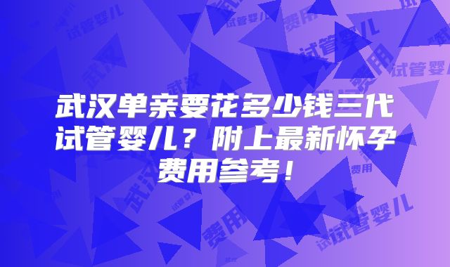 武汉单亲要花多少钱三代试管婴儿？附上最新怀孕费用参考！